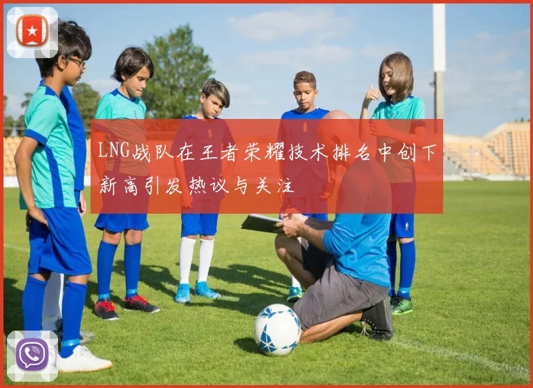 LNG战队在王者荣耀技术排名中创下新高引发热议与关注