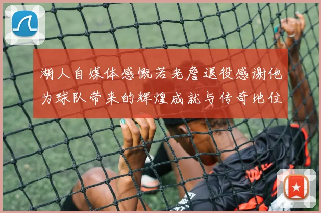 湖人自媒体感慨若老詹退役感谢他为球队带来的辉煌成就与传奇地位