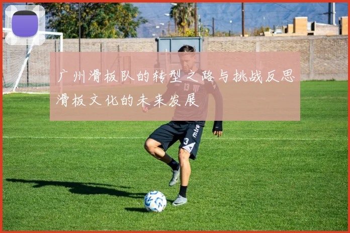 广州滑板队的转型之路与挑战反思滑板文化的未来发展