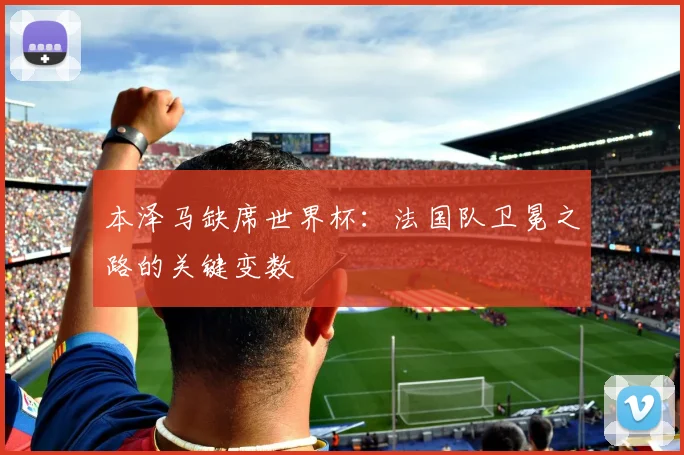 本泽马缺席世界杯：法国队卫冕之路的关键变数